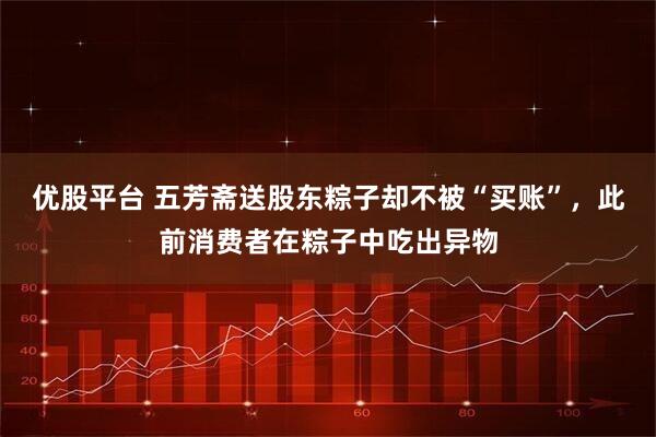 优股平台 五芳斋送股东粽子却不被“买账”，此前消费者在粽子中吃出异物