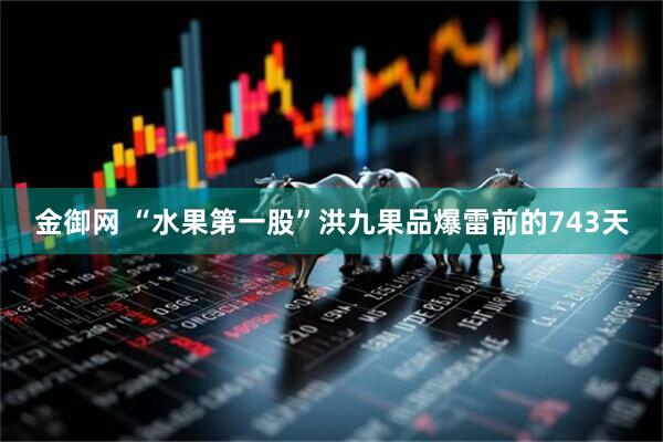 金御网 “水果第一股”洪九果品爆雷前的743天
