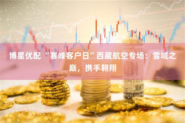 博星优配 “赛峰客户日”西藏航空专场：雪域之巅，携手翱翔