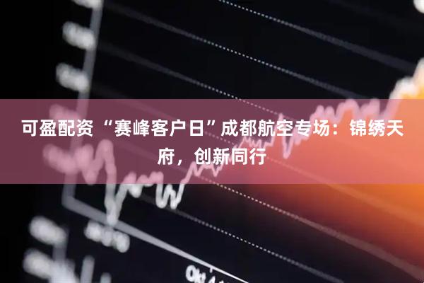 可盈配资 “赛峰客户日”成都航空专场：锦绣天府，创新同行