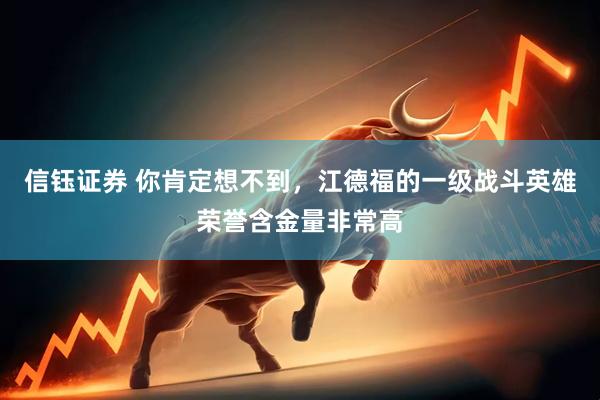 信钰证券 你肯定想不到，江德福的一级战斗英雄荣誉含金量非常高