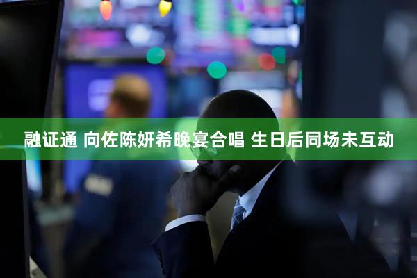 融证通 向佐陈妍希晚宴合唱 生日后同场未互动