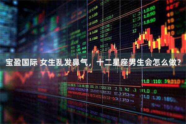 宝盈国际 女生乱发鼻气，十二星座男生会怎么做？