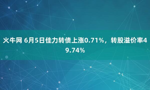 火牛网 6月5日佳力转债上涨0.71%，转股溢价率49.74%