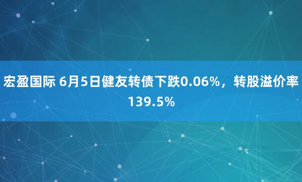 宏盈国际 6月5日健友转债下跌0.06%，转股溢价率139.5%