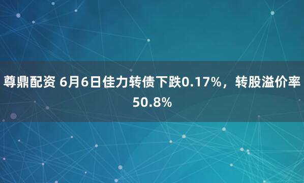 尊鼎配资 6月6日佳力转债下跌0.17%，转股溢价率50.8%