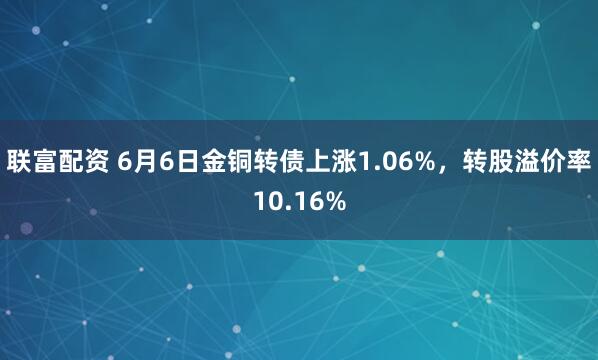 联富配资 6月6日金铜转债上涨1.06%，转股溢价率10.16%