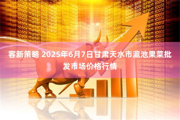 客新策略 2025年6月7日甘肃天水市瀛池果菜批发市场价格行情
