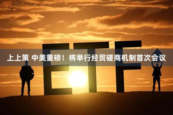 上上策 中美重磅！将举行经贸磋商机制首次会议