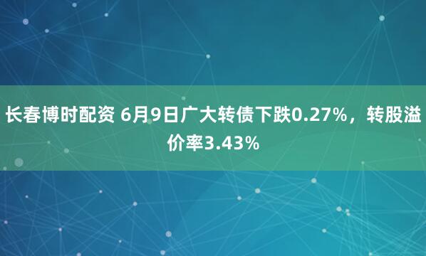 长春博时配资 6月9日广大转债下跌0.27%，转股溢价率3.43%