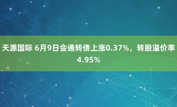 天源国际 6月9日会通转债上涨0.37%，转股溢价率4.95%