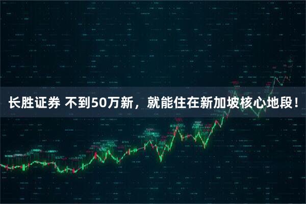 长胜证券 不到50万新，就能住在新加坡核心地段！