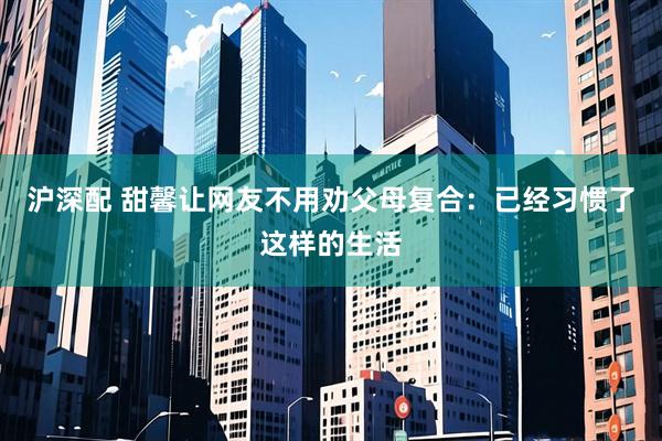 沪深配 甜馨让网友不用劝父母复合：已经习惯了这样的生活