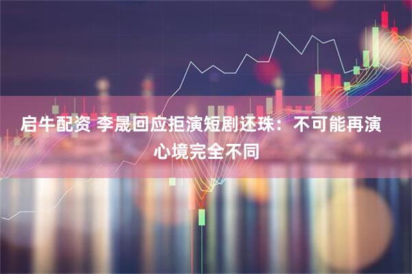 启牛配资 李晟回应拒演短剧还珠：不可能再演  心境完全不同