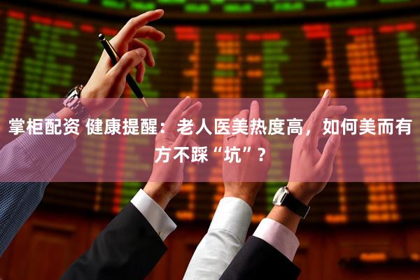 掌柜配资 健康提醒：老人医美热度高，如何美而有方不踩“坑”？