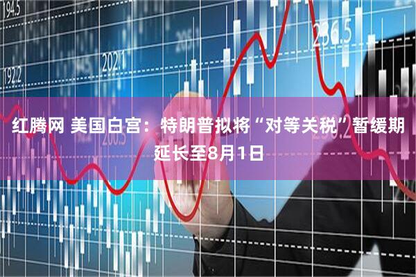 红腾网 美国白宫：特朗普拟将“对等关税”暂缓期延长至8月1日