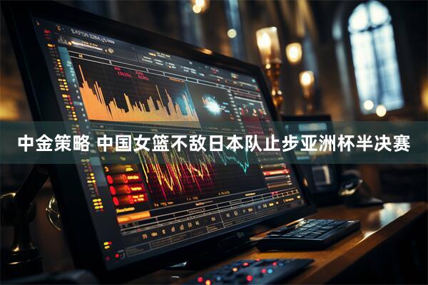 中金策略 中国女篮不敌日本队止步亚洲杯半决赛