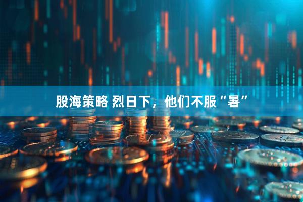 股海策略 烈日下，他们不服“暑”