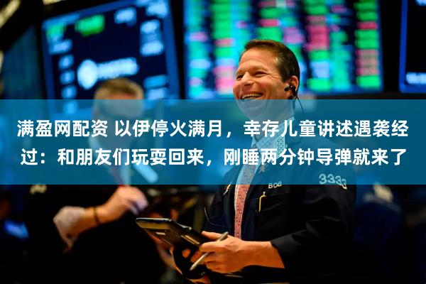 满盈网配资 以伊停火满月，幸存儿童讲述遇袭经过：和朋友们玩耍回来，刚睡两分钟导弹就来了