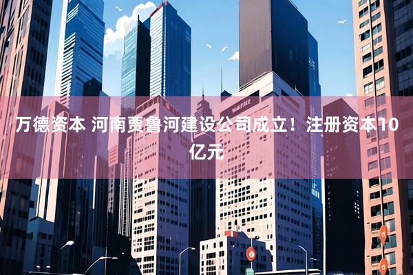 万德资本 河南贾鲁河建设公司成立！注册资本10亿元