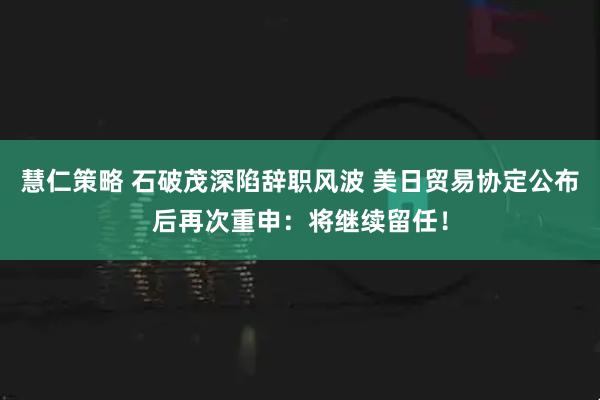慧仁策略 石破茂深陷辞职风波 美日贸易协定公布后再次重申：将继续留任！