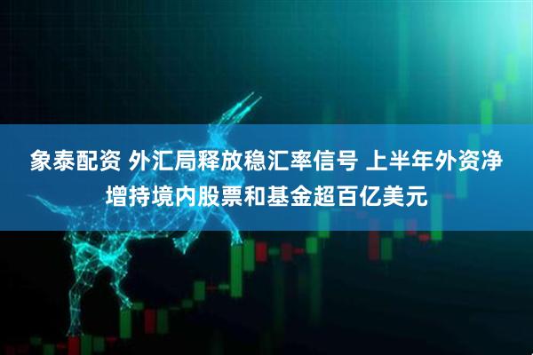 象泰配资 外汇局释放稳汇率信号 上半年外资净增持境内股票和基金超百亿美元