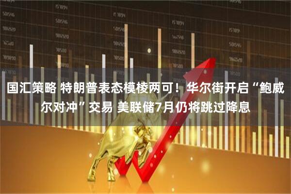 国汇策略 特朗普表态模棱两可！华尔街开启“鲍威尔对冲”交易 美联储7月仍将跳过降息