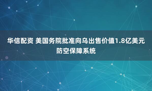 华信配资 美国务院批准向乌出售价值1.8亿美元防空保障系统