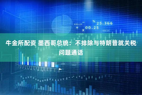 牛金所配资 墨西哥总统：不排除与特朗普就关税问题通话
