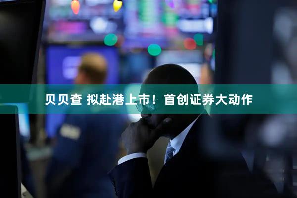 贝贝查 拟赴港上市！首创证券大动作