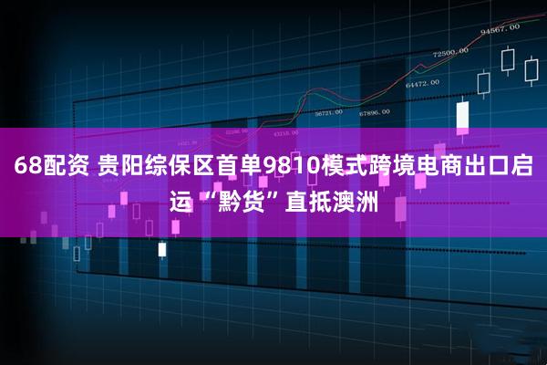 68配资 贵阳综保区首单9810模式跨境电商出口启运 “黔货”直抵澳洲