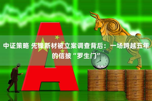 中证策略 先锋新材被立案调查背后：一场跨越五年的信披“罗生门”