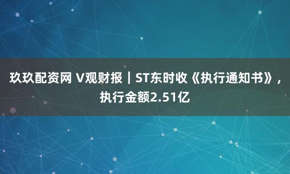玖玖配资网 V观财报｜ST东时收《执行通知书》，执行金额2.51亿