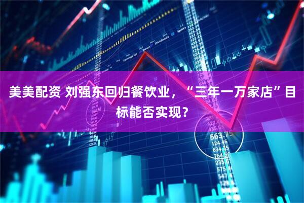 美美配资 刘强东回归餐饮业，“三年一万家店”目标能否实现？