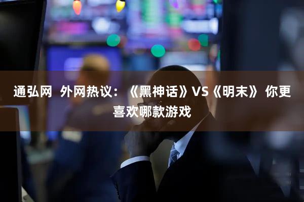 通弘网  外网热议：《黑神话》VS《明末》 你更喜欢哪款游戏