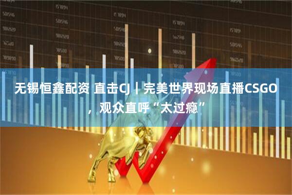 无锡恒鑫配资 直击CJ｜完美世界现场直播CSGO，观众直呼“太过瘾”