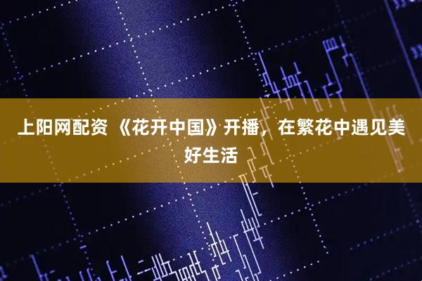 上阳网配资 《花开中国》开播，在繁花中遇见美好生活