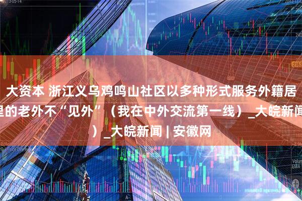 大资本 浙江义乌鸡鸣山社区以多种形式服务外籍居民——这里的老外不“见外”（我在中外交流第一线）_大皖新闻 | 安徽网