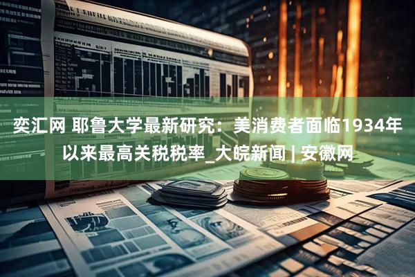 奕汇网 耶鲁大学最新研究：美消费者面临1934年以来最高关税税率_大皖新闻 | 安徽网