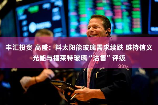 丰汇投资 高盛：料太阳能玻璃需求续跌 维持信义光能与福莱特玻璃“沽售”评级