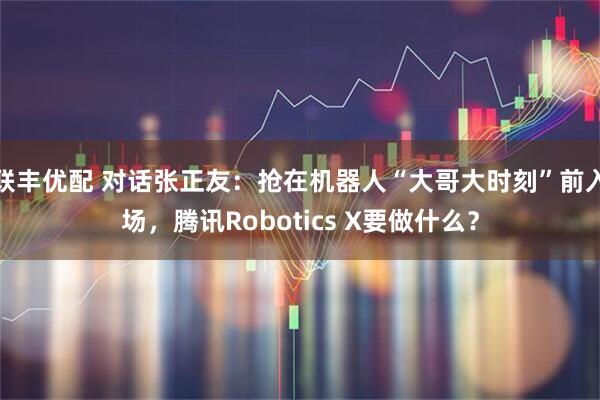联丰优配 对话张正友：抢在机器人“大哥大时刻”前入场，腾讯Robotics X要做什么？