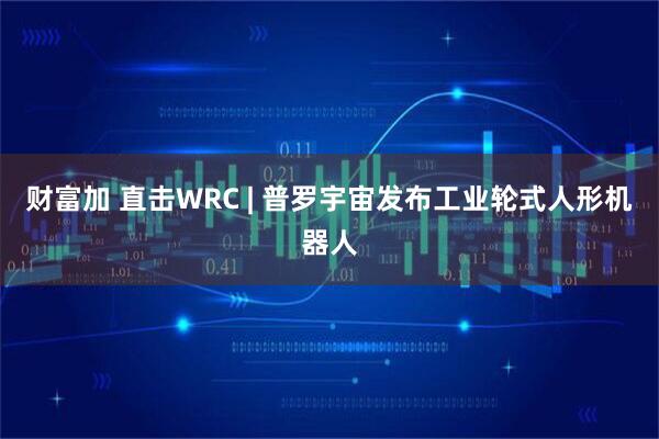 财富加 直击WRC | 普罗宇宙发布工业轮式人形机器人