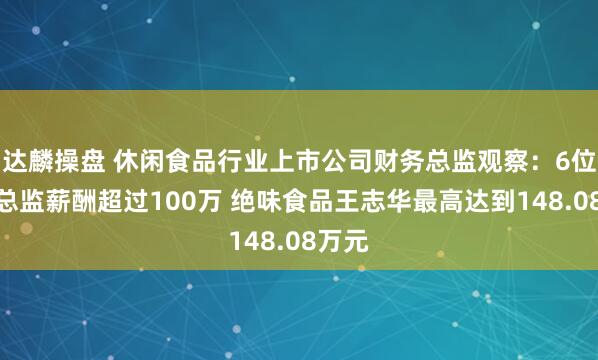 达麟操盘 休闲食品行业上市公司财务总监观察：6位财务总监薪酬超过100万 绝味食品王志华最高达到148.08万元