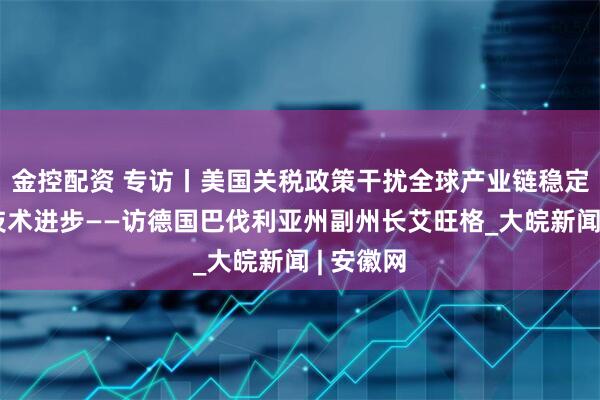 金控配资 专访丨美国关税政策干扰全球产业链稳定、阻碍技术进步——访德国巴伐利亚州副州长艾旺格_大皖新闻 | 安徽网