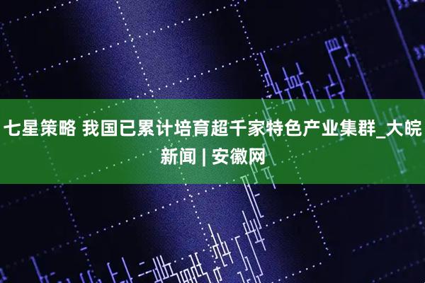 七星策略 我国已累计培育超千家特色产业集群_大皖新闻 | 安徽网