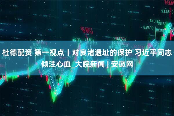杜德配资 第一视点丨对良渚遗址的保护 习近平同志倾注心血_大皖新闻 | 安徽网