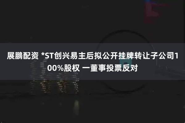 展鵬配资 *ST创兴易主后拟公开挂牌转让子公司100%股权 一董事投票反对