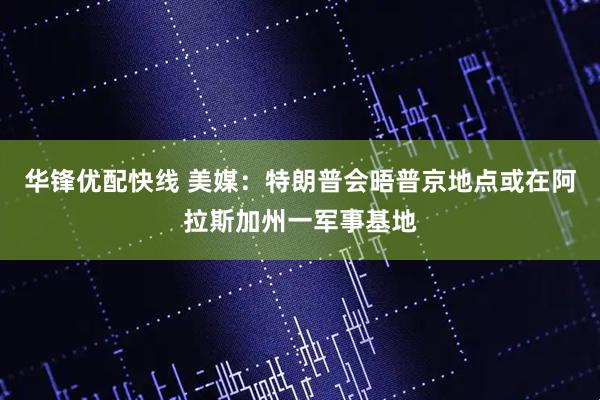 华锋优配快线 美媒：特朗普会晤普京地点或在阿拉斯加州一军事基地