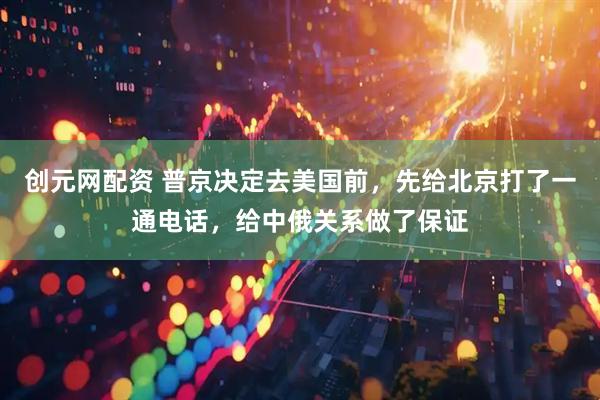 创元网配资 普京决定去美国前，先给北京打了一通电话，给中俄关系做了保证