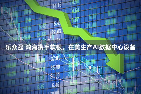 乐众盈 鸿海携手软银，在美生产AI数据中心设备